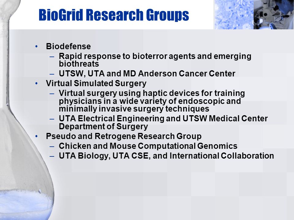 BioGrid Research Groups Biodefense –Rapid response to bioterror agents and emerging biothreats –UTSW, UTA and MD Anderson Cancer Center Virtual Simulated Surgery –Virtual surgery using haptic devices for training physicians in a wide variety of endoscopic and minimally invasive surgery techniques –UTA Electrical Engineering and UTSW Medical Center Department of Surgery Pseudo and Retrogene Research Group –Chicken and Mouse Computational Genomics –UTA Biology, UTA CSE, and International Collaboration