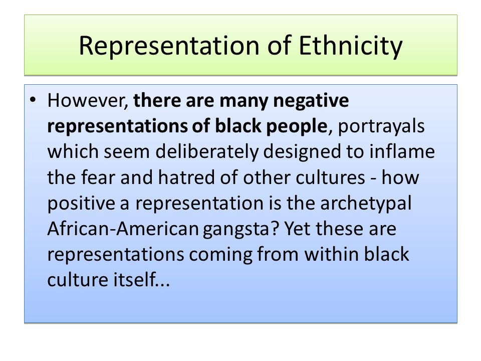 Representation of Ethnicity However, there are many negative representations of black people, portrayals which seem deliberately designed to inflame the fear and hatred of other cultures - how positive a representation is the archetypal African-American gangsta.