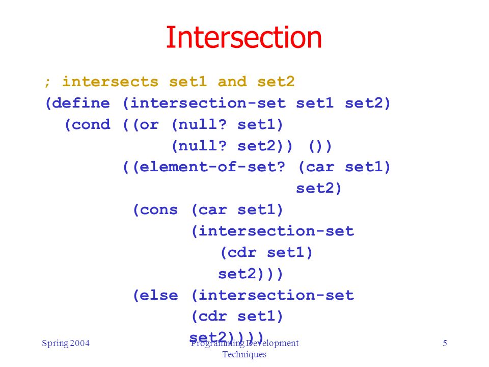 Spring 2004Programming Development Techniques 5 Intersection ; intersects set1 and set2 (define (intersection-set set1 set2) (cond ((or (null.
