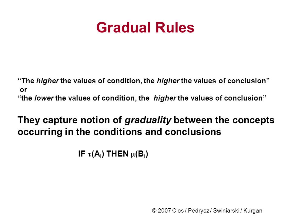 © 2007 Cios / Pedrycz / Swiniarski / Kurgan Gradual Rules The higher the values of condition, the higher the values of conclusion or the lower the values of condition, the higher the values of conclusion They capture notion of graduality between the concepts occurring in the conditions and conclusions IF  (A i ) THEN  (B i )