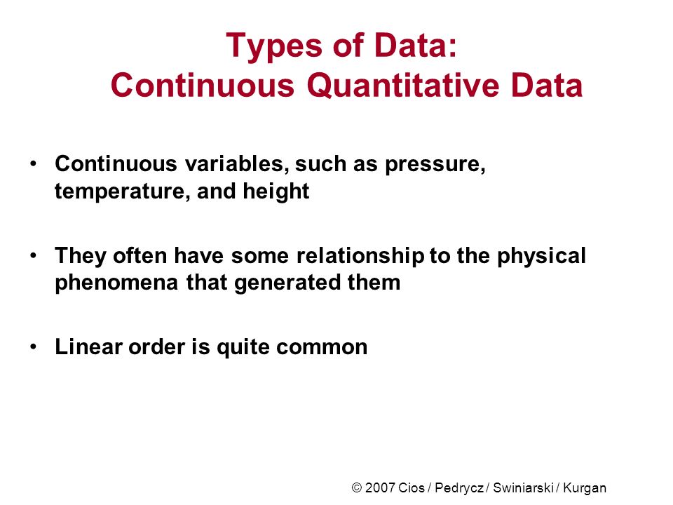 © 2007 Cios / Pedrycz / Swiniarski / Kurgan Types of Data: Continuous Quantitative Data Continuous variables, such as pressure, temperature, and height They often have some relationship to the physical phenomena that generated them Linear order is quite common