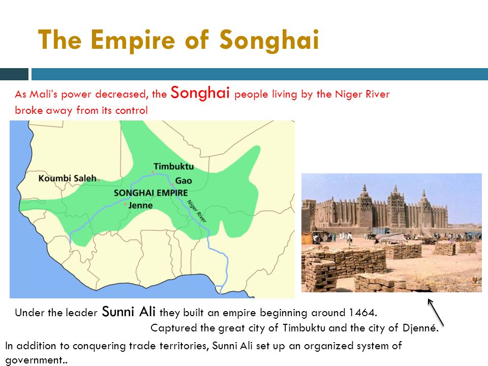 The Empire of Songhai As Mali’s power decreased, the Songhai people living by the Niger River broke away from its control Under the leader Sunni Ali they built an empire beginning around 1464.
