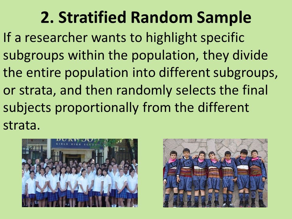 If a researcher wants to highlight specific subgroups within the population, they divide the entire population into different subgroups, or strata, and then randomly selects the final subjects proportionally from the different strata.