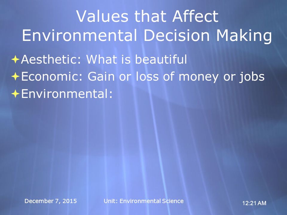 12:21 AM December 7, 2015Unit: Environmental Science Values that Affect Environmental Decision Making  Aesthetic: What is beautiful  Economic: Gain or loss of money or jobs  Environmental:  Aesthetic: What is beautiful  Economic: Gain or loss of money or jobs  Environmental: