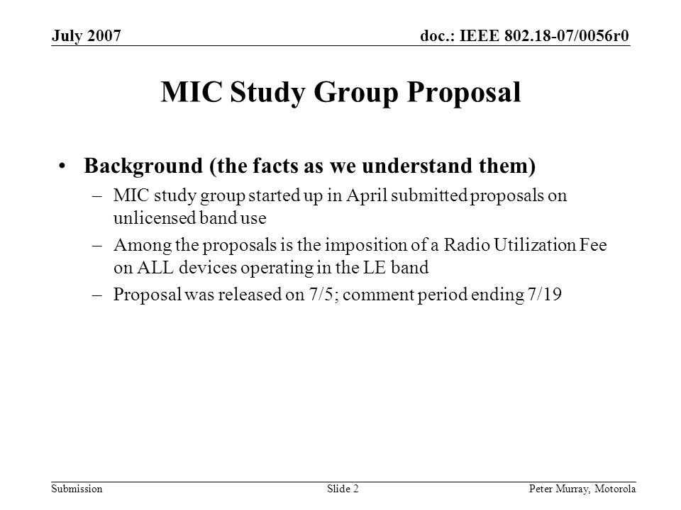 doc.: IEEE /0056r0 Submission July 2007 Peter Murray, MotorolaSlide 2 MIC Study Group Proposal Background (the facts as we understand them) –MIC study group started up in April submitted proposals on unlicensed band use –Among the proposals is the imposition of a Radio Utilization Fee on ALL devices operating in the LE band –Proposal was released on 7/5; comment period ending 7/19