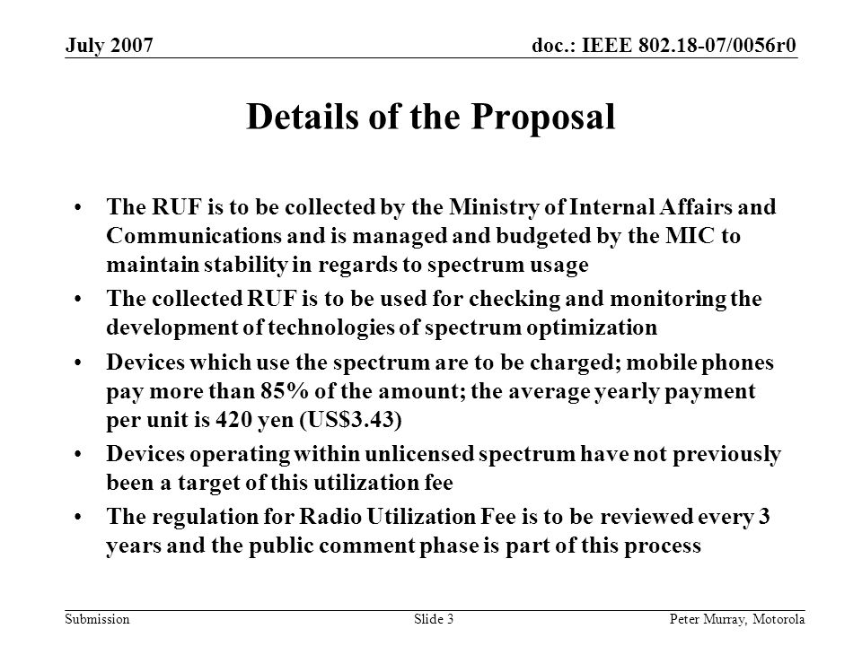 doc.: IEEE /0056r0 Submission July 2007 Peter Murray, MotorolaSlide 3 Details of the Proposal The RUF is to be collected by the Ministry of Internal Affairs and Communications and is managed and budgeted by the MIC to maintain stability in regards to spectrum usage The collected RUF is to be used for checking and monitoring the development of technologies of spectrum optimization Devices which use the spectrum are to be charged; mobile phones pay more than 85% of the amount; the average yearly payment per unit is 420 yen (US$3.43) Devices operating within unlicensed spectrum have not previously been a target of this utilization fee The regulation for Radio Utilization Fee is to be reviewed every 3 years and the public comment phase is part of this process