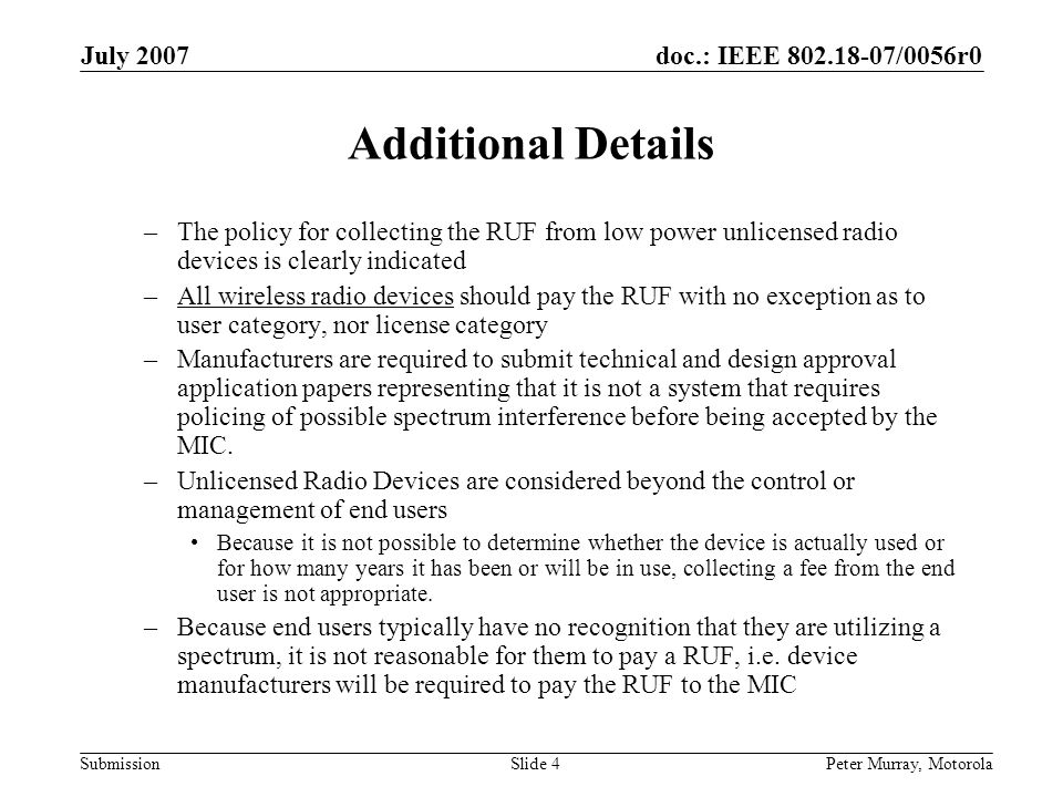 doc.: IEEE /0056r0 Submission July 2007 Peter Murray, MotorolaSlide 4 Additional Details –The policy for collecting the RUF from low power unlicensed radio devices is clearly indicated –All wireless radio devices should pay the RUF with no exception as to user category, nor license category –Manufacturers are required to submit technical and design approval application papers representing that it is not a system that requires policing of possible spectrum interference before being accepted by the MIC.