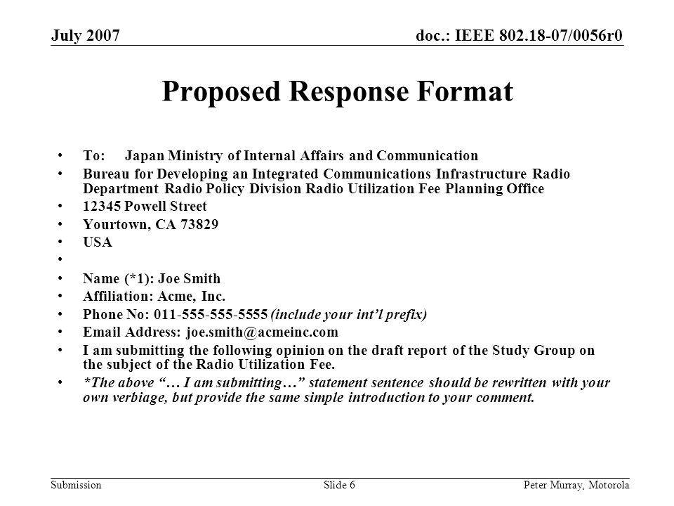 doc.: IEEE /0056r0 Submission July 2007 Peter Murray, MotorolaSlide 6 Proposed Response Format To: Japan Ministry of Internal Affairs and Communication Bureau for Developing an Integrated Communications Infrastructure Radio Department Radio Policy Division Radio Utilization Fee Planning Office Powell Street Yourtown, CA USA Name (*1): Joe Smith Affiliation: Acme, Inc.