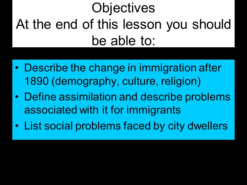 Objectives At the end of this lesson you should be able to: Describe the change in immigration after 1890 (demography, culture, religion) Define assimilation and describe problems associated with it for immigrants List social problems faced by city dwellers