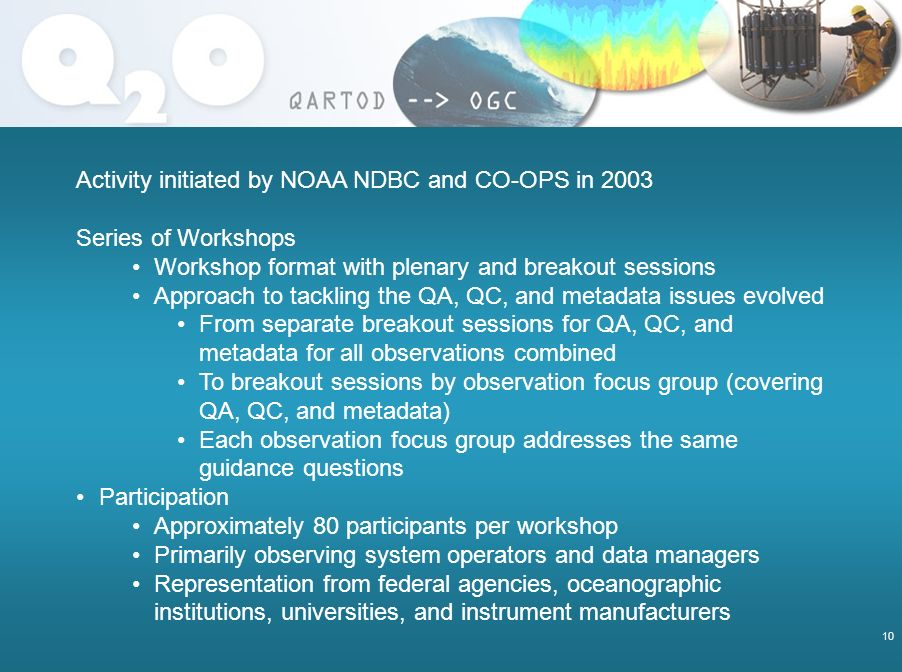 10 Activity initiated by NOAA NDBC and CO-OPS in 2003 Series of Workshops Workshop format with plenary and breakout sessions Approach to tackling the QA, QC, and metadata issues evolved From separate breakout sessions for QA, QC, and metadata for all observations combined To breakout sessions by observation focus group (covering QA, QC, and metadata) Each observation focus group addresses the same guidance questions Participation Approximately 80 participants per workshop Primarily observing system operators and data managers Representation from federal agencies, oceanographic institutions, universities, and instrument manufacturers