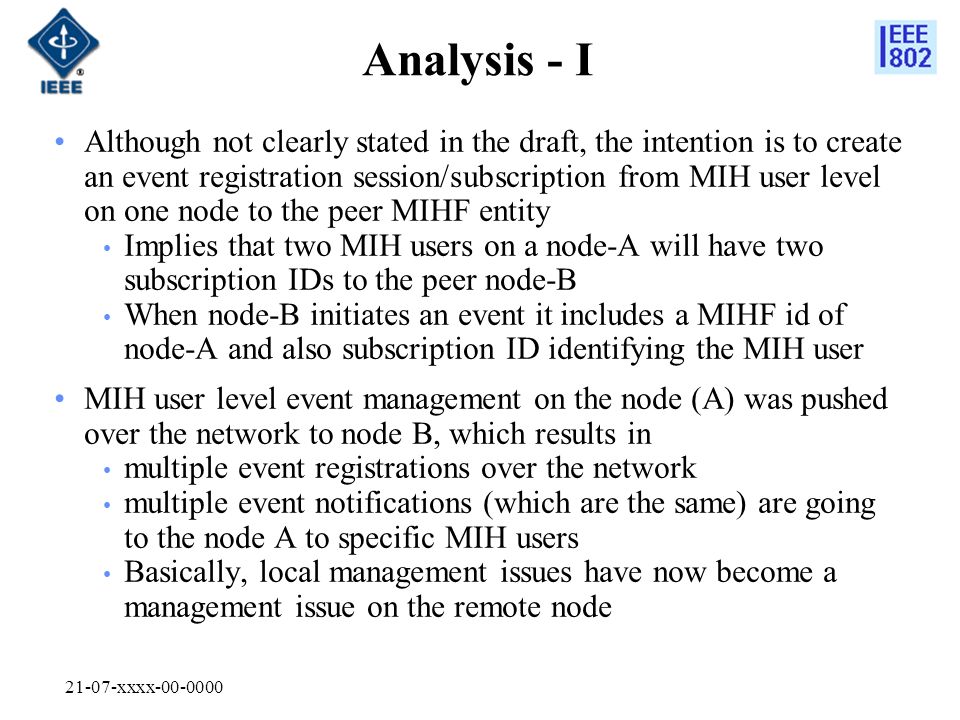21-07-xxxx Analysis - I Although not clearly stated in the draft, the intention is to create an event registration session/subscription from MIH user level on one node to the peer MIHF entity Implies that two MIH users on a node-A will have two subscription IDs to the peer node-B When node-B initiates an event it includes a MIHF id of node-A and also subscription ID identifying the MIH user MIH user level event management on the node (A) was pushed over the network to node B, which results in multiple event registrations over the network multiple event notifications (which are the same) are going to the node A to specific MIH users Basically, local management issues have now become a management issue on the remote node