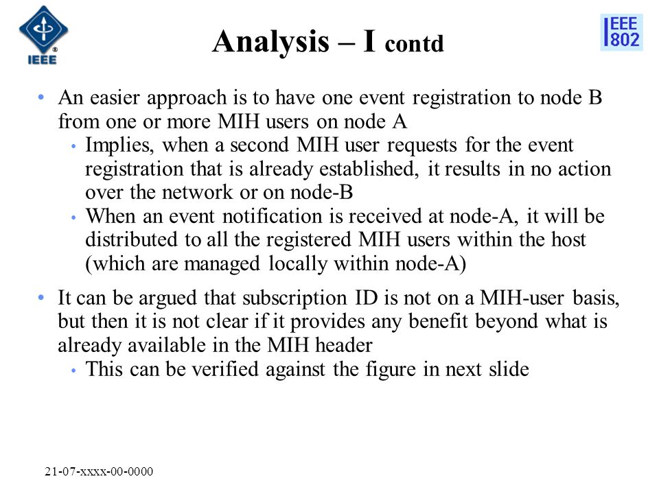 21-07-xxxx Analysis – I contd An easier approach is to have one event registration to node B from one or more MIH users on node A Implies, when a second MIH user requests for the event registration that is already established, it results in no action over the network or on node-B When an event notification is received at node-A, it will be distributed to all the registered MIH users within the host (which are managed locally within node-A) It can be argued that subscription ID is not on a MIH-user basis, but then it is not clear if it provides any benefit beyond what is already available in the MIH header This can be verified against the figure in next slide