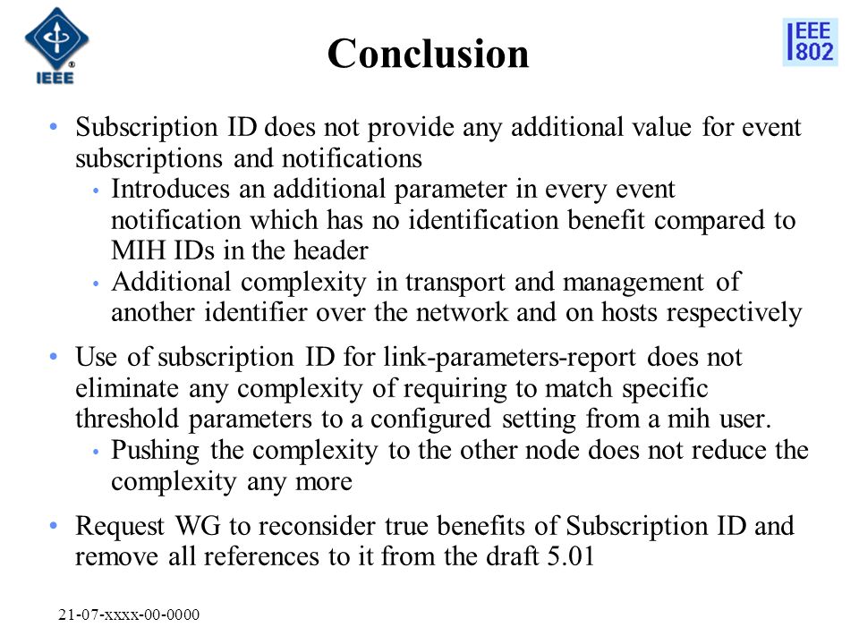 21-07-xxxx Conclusion Subscription ID does not provide any additional value for event subscriptions and notifications Introduces an additional parameter in every event notification which has no identification benefit compared to MIH IDs in the header Additional complexity in transport and management of another identifier over the network and on hosts respectively Use of subscription ID for link-parameters-report does not eliminate any complexity of requiring to match specific threshold parameters to a configured setting from a mih user.