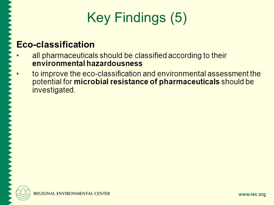 Key Findings (5) Eco-classification all pharmaceuticals should be classified according to their environmental hazardousness to improve the eco-classification and environmental assessment the potential for microbial resistance of pharmaceuticals should be investigated.