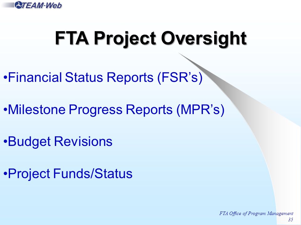 FTA Office of Program Management 35 Financial Status Reports (FSR’s) Milestone Progress Reports (MPR’s) Budget Revisions Project Funds/Status FTA Project Oversight