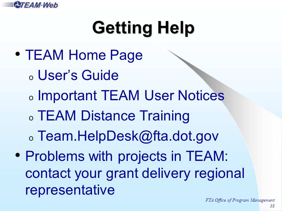 FTA Office of Program Management 38 Getting Help TEAM Home Page o User’s Guide o Important TEAM User Notices o TEAM Distance Training o Problems with projects in TEAM: contact your grant delivery regional representative