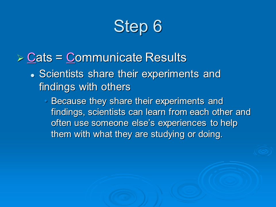 Step 6  Cats = Communicate Results Scientists share their experiments and findings with others Scientists share their experiments and findings with others Because they share their experiments and findings, scientists can learn from each other and often use someone else’s experiences to help them with what they are studying or doing.Because they share their experiments and findings, scientists can learn from each other and often use someone else’s experiences to help them with what they are studying or doing.