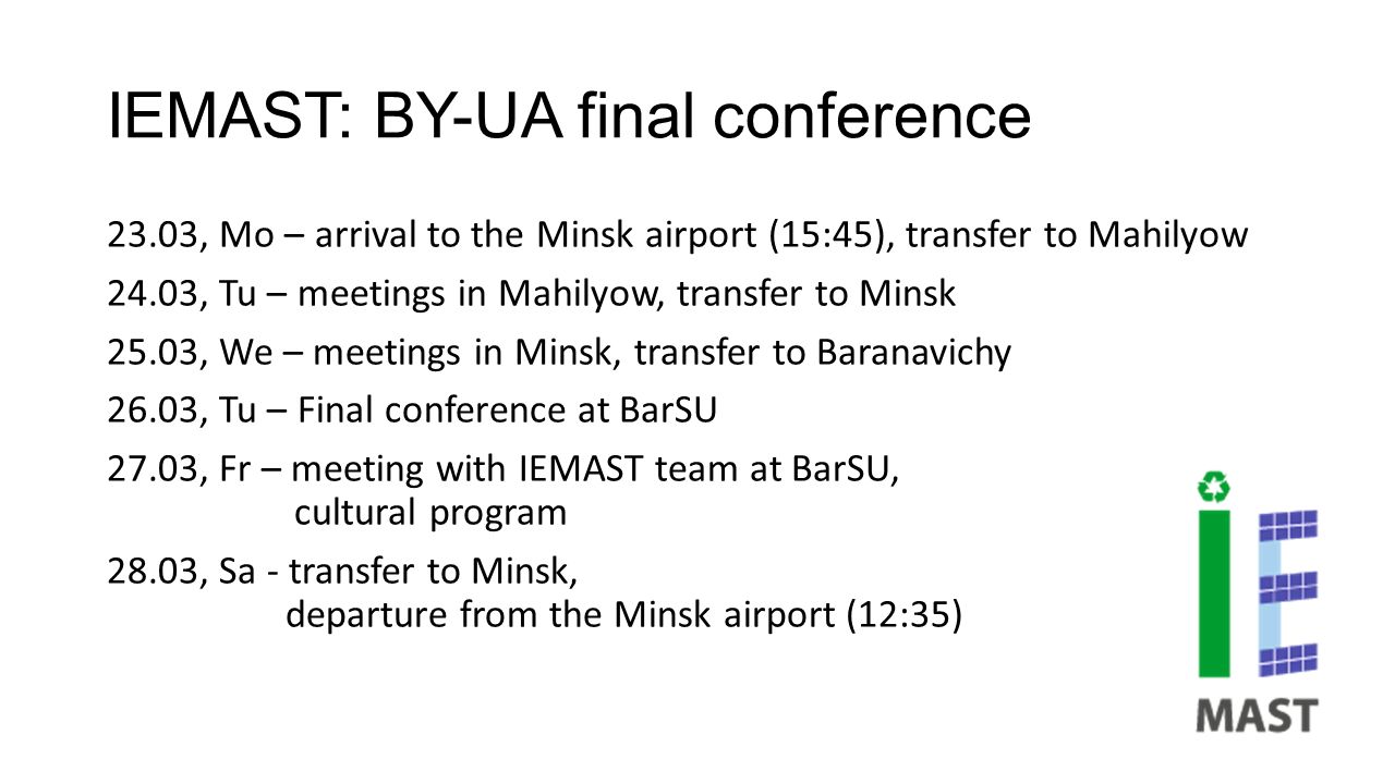 IEMAST: BY-UA final conference 23.03, Mo – arrival to the Minsk airport (15:45), transfer to Mahilyow 24.03, Tu – meetings in Mahilyow, transfer to Minsk 25.03, We – meetings in Minsk, transfer to Baranavichy 26.03, Tu – Final conference at BarSU 27.03, Fr – meeting with IEMAST team at BarSU, cultural program 28.03, Sa - transfer to Minsk, departure from the Minsk airport (12:35)