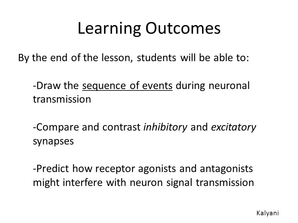 Learning Outcomes By the end of the lesson, students will be able to: -Draw the sequence of events during neuronal transmission -Compare and contrast inhibitory and excitatory synapses -Predict how receptor agonists and antagonists might interfere with neuron signal transmission Kalyani