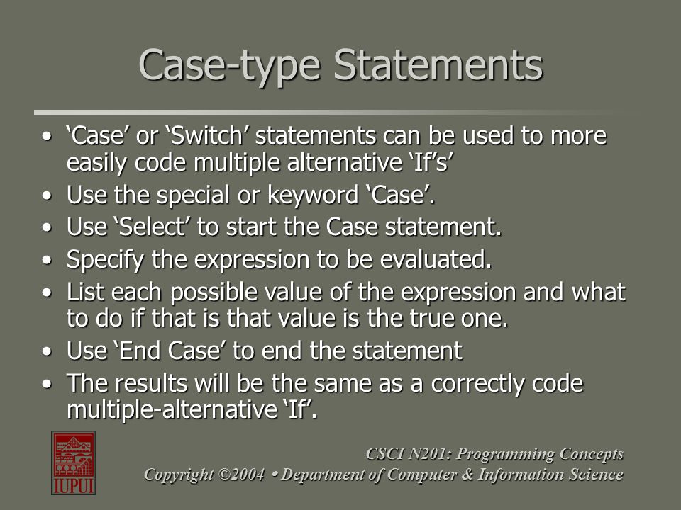 CSCI N201: Programming Concepts Copyright ©2004  Department of Computer & Information Science Case-type Statements ‘Case’ or ‘Switch’ statements can be used to more easily code multiple alternative ‘If’s’‘Case’ or ‘Switch’ statements can be used to more easily code multiple alternative ‘If’s’ Use the special or keyword ‘Case’.Use the special or keyword ‘Case’.