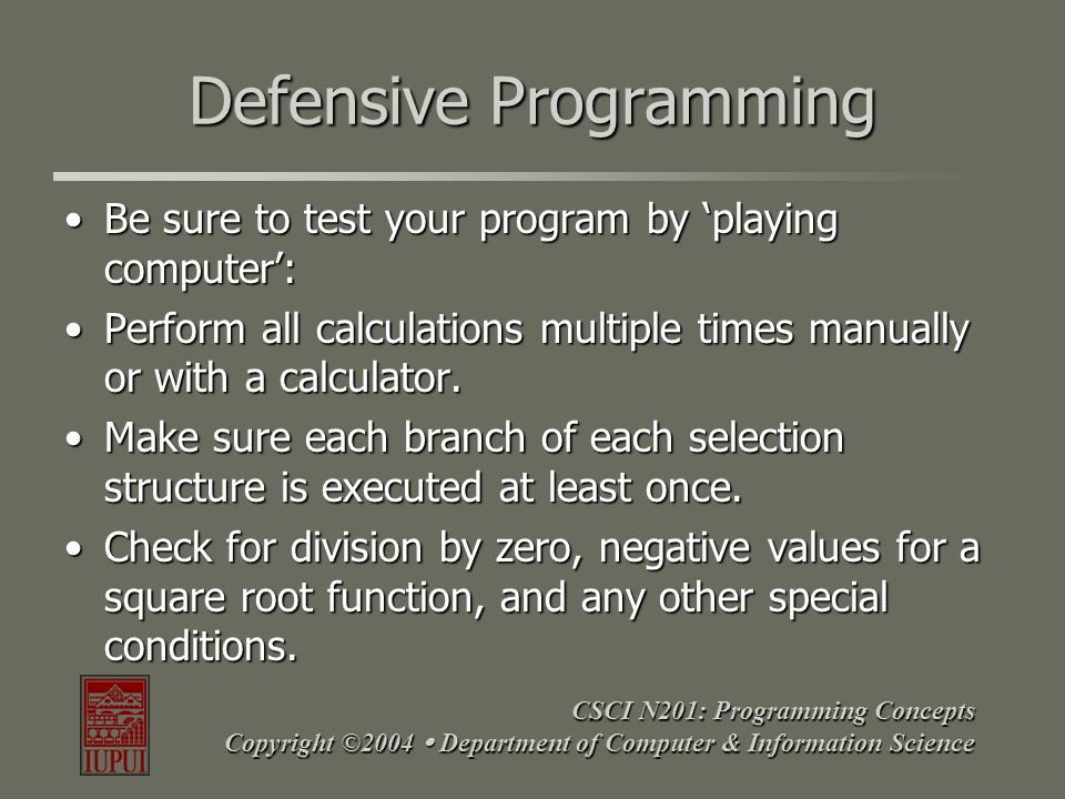 CSCI N201: Programming Concepts Copyright ©2004  Department of Computer & Information Science Defensive Programming Be sure to test your program by ‘playing computer’:Be sure to test your program by ‘playing computer’: Perform all calculations multiple times manually or with a calculator.Perform all calculations multiple times manually or with a calculator.