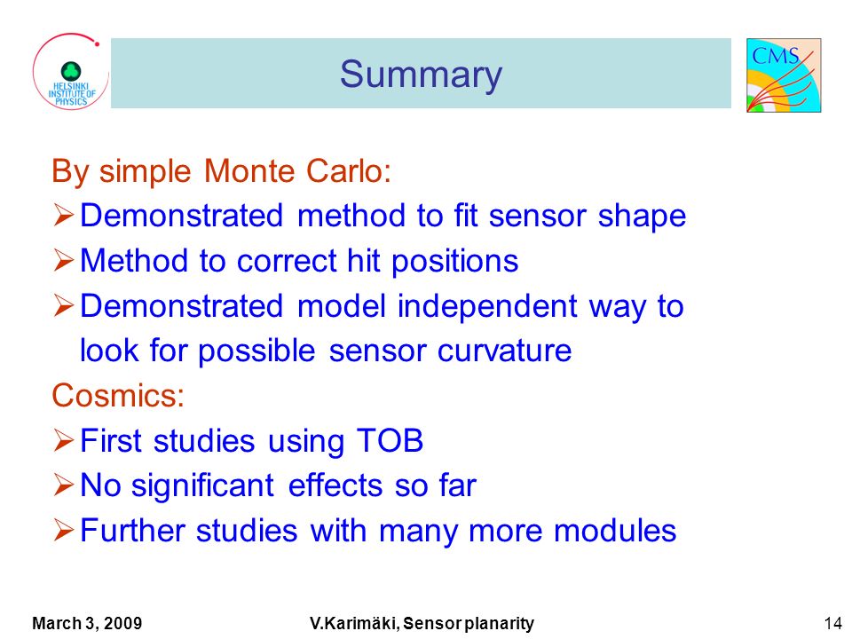 March 3, 2009 V.Karimäki, Sensor planarity 14 1 Summary By simple Monte Carlo:  Demonstrated method to fit sensor shape  Method to correct hit positions  Demonstrated model independent way to look for possible sensor curvature Cosmics:  First studies using TOB  No significant effects so far  Further studies with many more modules