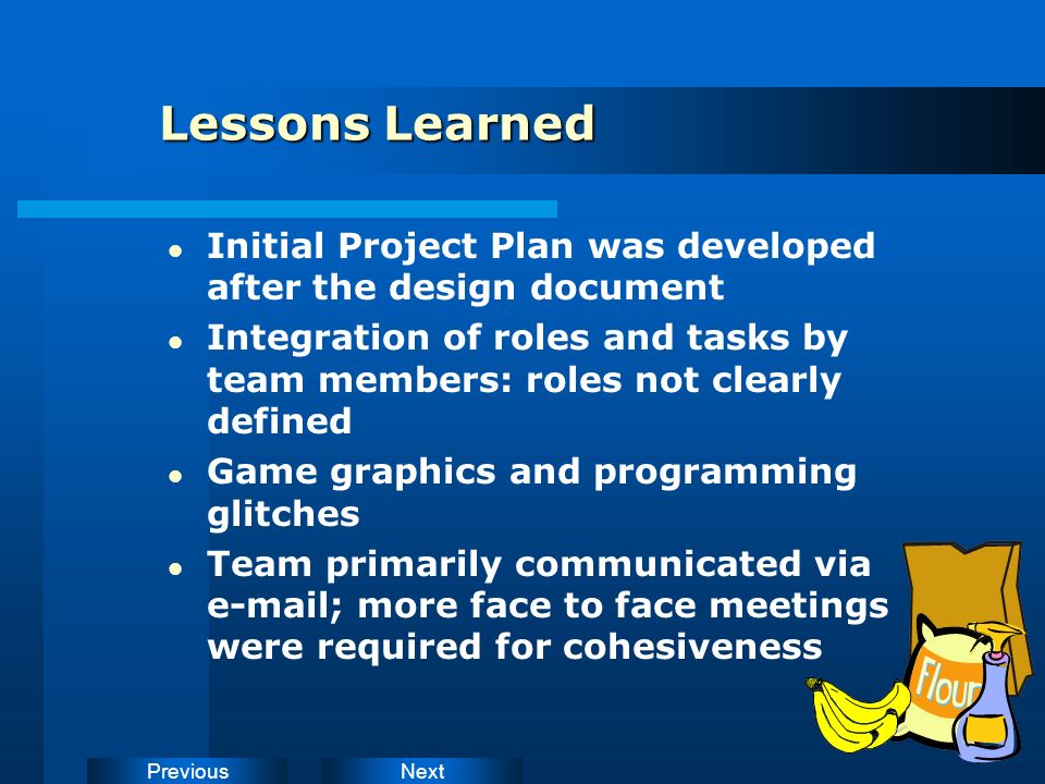 NextPrevious Lessons Learned Initial Project Plan was developed after the design document Integration of roles and tasks by team members: roles not clearly defined Game graphics and programming glitches Team primarily communicated via  ; more face to face meetings were required for cohesiveness