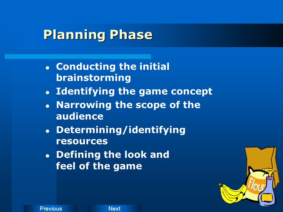 NextPrevious Planning Phase Conducting the initial brainstorming Identifying the game concept Narrowing the scope of the audience Determining/identifying resources Defining the look and feel of the game
