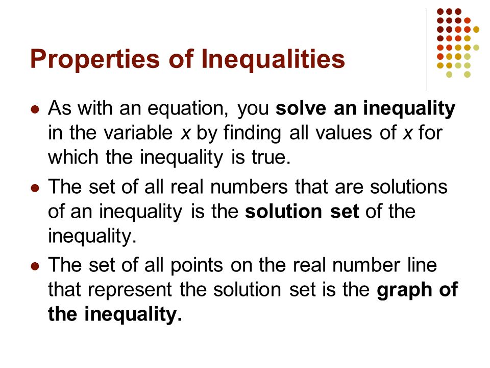 Properties of Inequalities As with an equation, you solve an inequality in the variable x by finding all values of x for which the inequality is true.