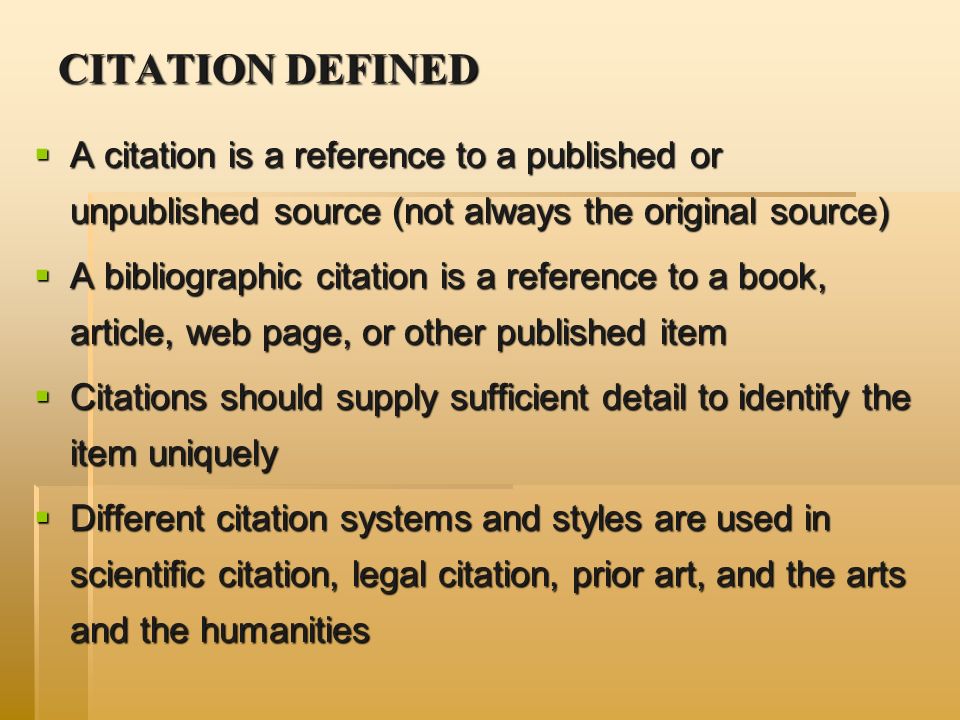 CITATION DEFINED  A citation is a reference to a published or unpublished source (not always the original source)  A bibliographic citation is a reference to a book, article, web page, or other published item  Citations should supply sufficient detail to identify the item uniquely  Different citation systems and styles are used in scientific citation, legal citation, prior art, and the arts and the humanities