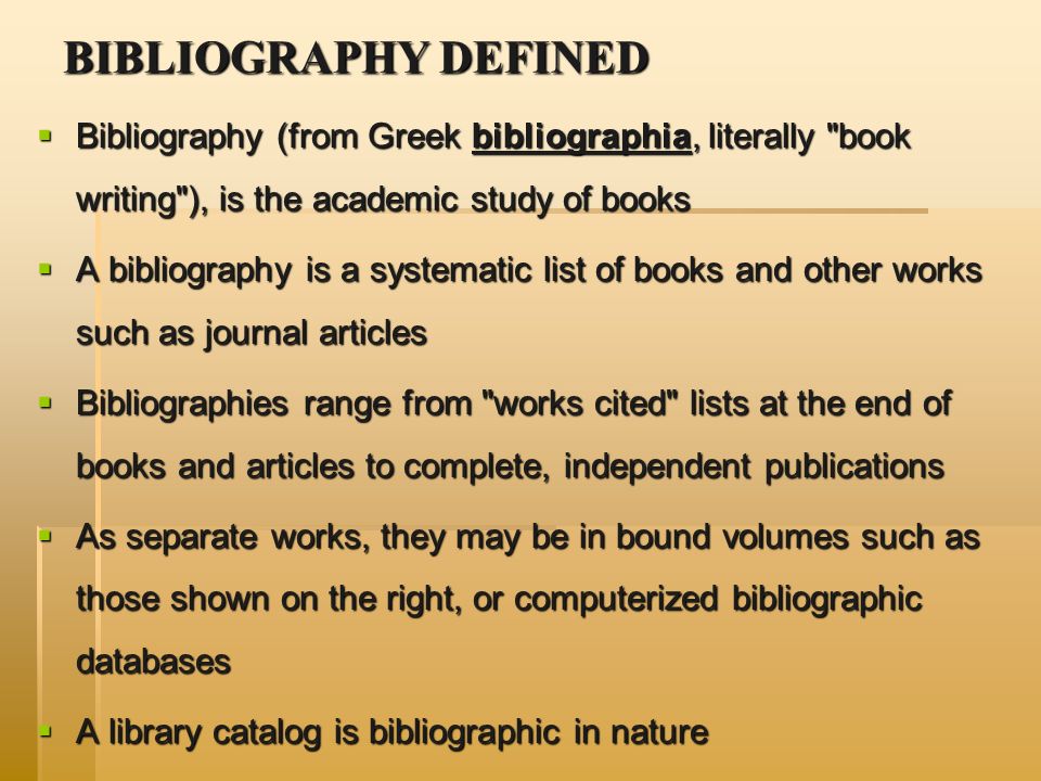 BIBLIOGRAPHY DEFINED  Bibliography (from Greek bibliographia, literally book writing ), is the academic study of books  A bibliography is a systematic list of books and other works such as journal articles  Bibliographies range from works cited lists at the end of books and articles to complete, independent publications  As separate works, they may be in bound volumes such as those shown on the right, or computerized bibliographic databases  A library catalog is bibliographic in nature