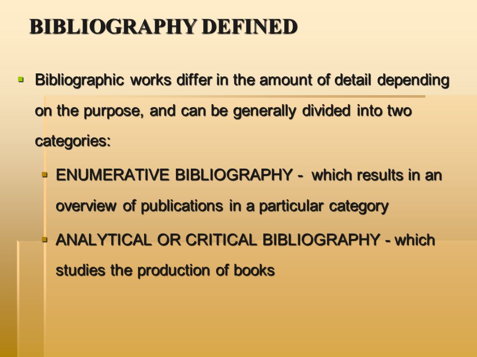 BIBLIOGRAPHY DEFINED  Bibliographic works differ in the amount of detail depending on the purpose, and can be generally divided into two categories:  ENUMERATIVE BIBLIOGRAPHY - which results in an overview of publications in a particular category  ANALYTICAL OR CRITICAL BIBLIOGRAPHY - which studies the production of books