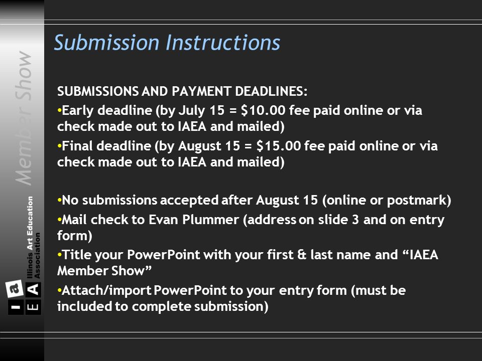Member Show Submission Instructions SUBMISSIONS AND PAYMENT DEADLINES: Early deadline (by July 15 = $10.00 fee paid online or via check made out to IAEA and mailed) Final deadline (by August 15 = $15.00 fee paid online or via check made out to IAEA and mailed) No submissions accepted after August 15 (online or postmark) Mail check to Evan Plummer (address on slide 3 and on entry form) Title your PowerPoint with your first & last name and IAEA Member Show Attach/import PowerPoint to your entry form (must be included to complete submission)