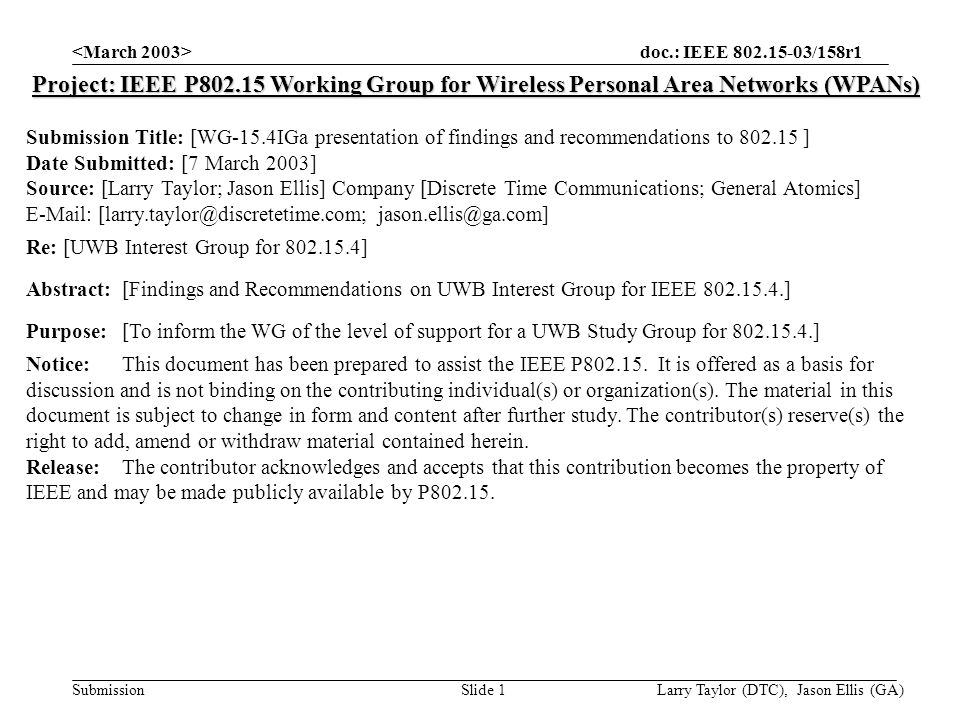 doc.: IEEE /158r1 Submission Larry Taylor (DTC), Jason Ellis (GA)Slide 1 Project: IEEE P Working Group for Wireless Personal Area Networks (WPANs) Submission Title: [WG-15.4IGa presentation of findings and recommendations to ] Date Submitted: [7 March 2003] Source: [Larry Taylor; Jason Ellis] Company [Discrete Time Communications; General Atomics]    Re: [UWB Interest Group for ] Abstract:[Findings and Recommendations on UWB Interest Group for IEEE ] Purpose:[To inform the WG of the level of support for a UWB Study Group for ] Notice:This document has been prepared to assist the IEEE P