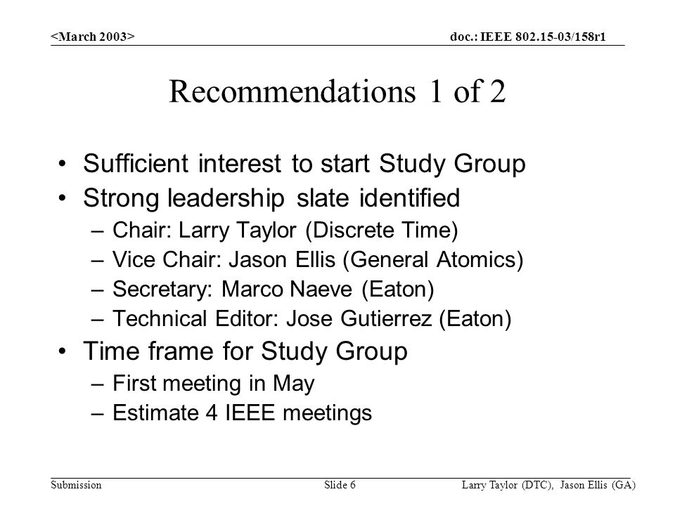 doc.: IEEE /158r1 Submission Larry Taylor (DTC), Jason Ellis (GA)Slide 6 Recommendations 1 of 2 Sufficient interest to start Study Group Strong leadership slate identified –Chair: Larry Taylor (Discrete Time) –Vice Chair: Jason Ellis (General Atomics) –Secretary: Marco Naeve (Eaton) –Technical Editor: Jose Gutierrez (Eaton) Time frame for Study Group –First meeting in May –Estimate 4 IEEE meetings