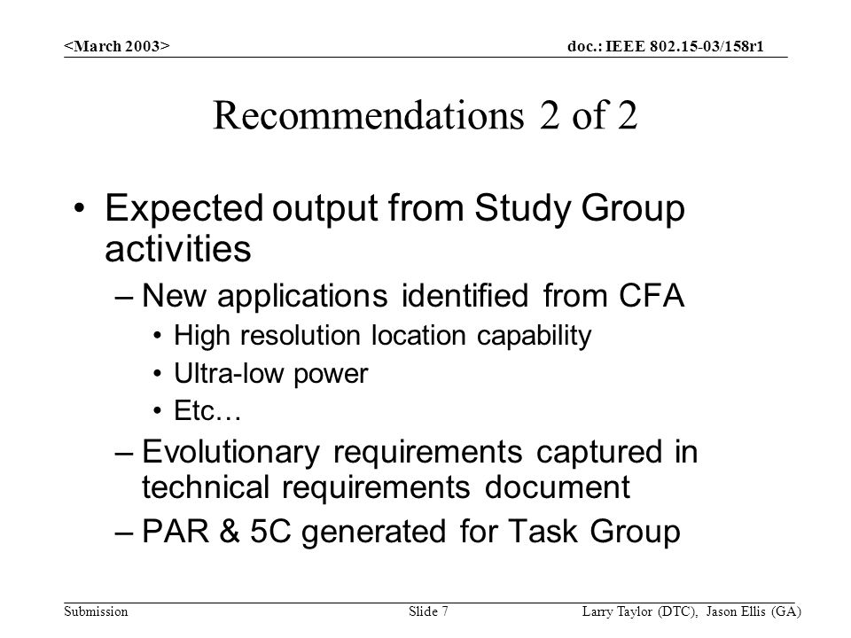 doc.: IEEE /158r1 Submission Larry Taylor (DTC), Jason Ellis (GA)Slide 7 Recommendations 2 of 2 Expected output from Study Group activities –New applications identified from CFA High resolution location capability Ultra-low power Etc… –Evolutionary requirements captured in technical requirements document –PAR & 5C generated for Task Group