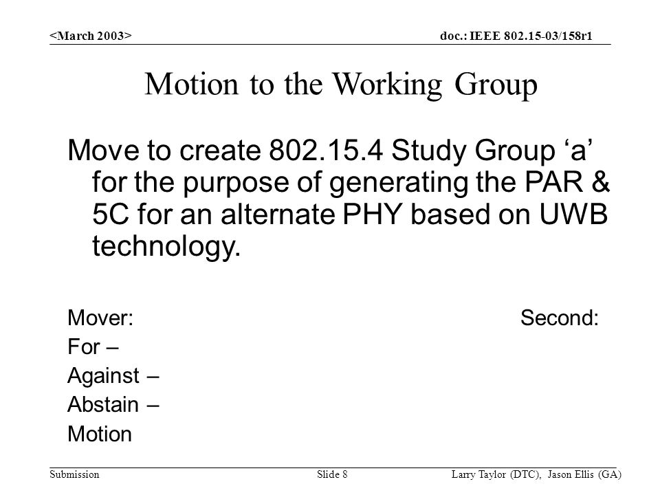 doc.: IEEE /158r1 Submission Larry Taylor (DTC), Jason Ellis (GA)Slide 8 Motion to the Working Group Move to create Study Group ‘a’ for the purpose of generating the PAR & 5C for an alternate PHY based on UWB technology.