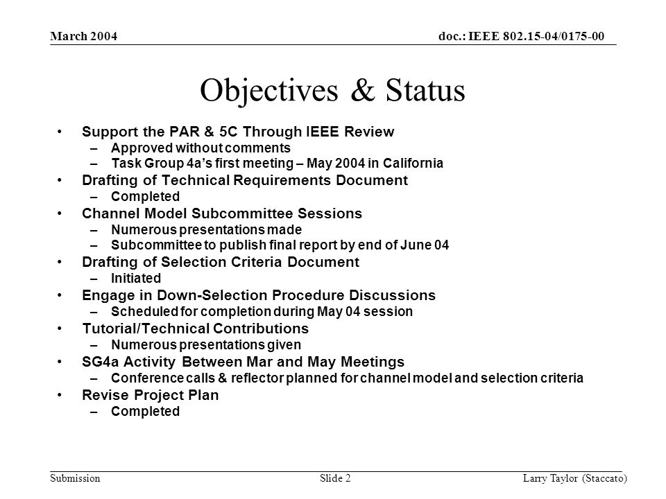 doc.: IEEE / Submission March 2004 Larry Taylor (Staccato)Slide 2 Objectives & Status Support the PAR & 5C Through IEEE Review –Approved without comments –Task Group 4a’s first meeting – May 2004 in California Drafting of Technical Requirements Document –Completed Channel Model Subcommittee Sessions –Numerous presentations made –Subcommittee to publish final report by end of June 04 Drafting of Selection Criteria Document –Initiated Engage in Down-Selection Procedure Discussions –Scheduled for completion during May 04 session Tutorial/Technical Contributions –Numerous presentations given SG4a Activity Between Mar and May Meetings –Conference calls & reflector planned for channel model and selection criteria Revise Project Plan –Completed