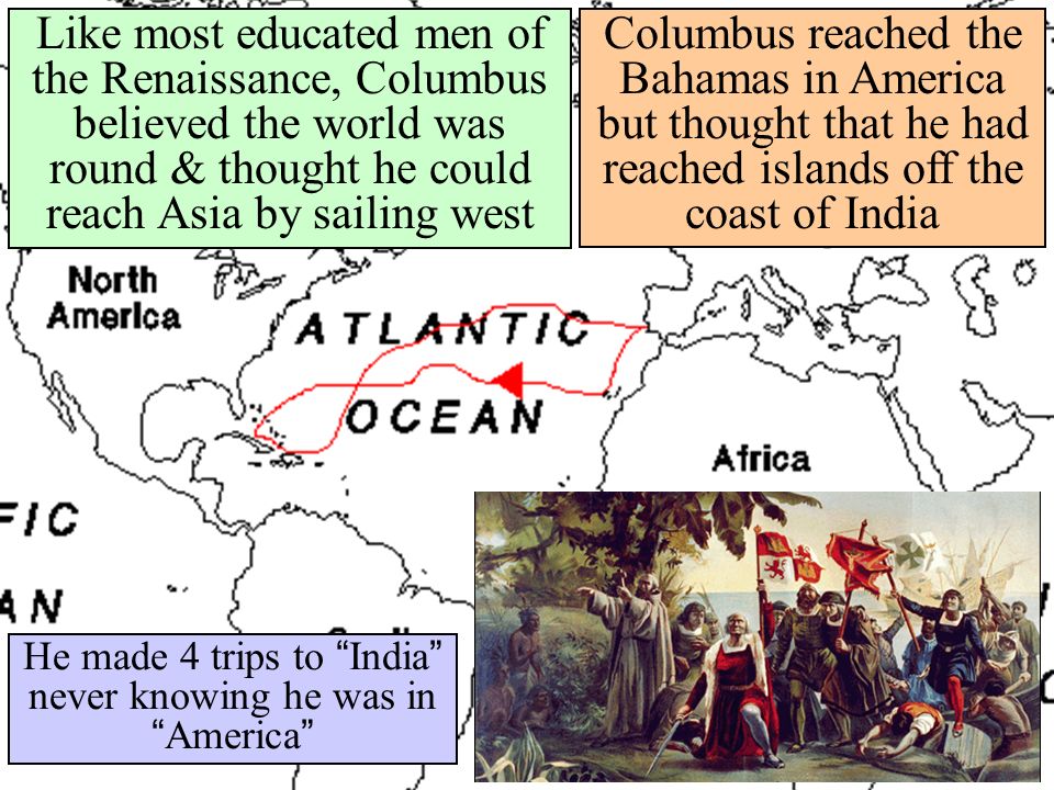 Columbus reached the Bahamas in America but thought that he had reached islands off the coast of India He made 4 trips to India never knowing he was in America Like most educated men of the Renaissance, Columbus believed the world was round & thought he could reach Asia by sailing west