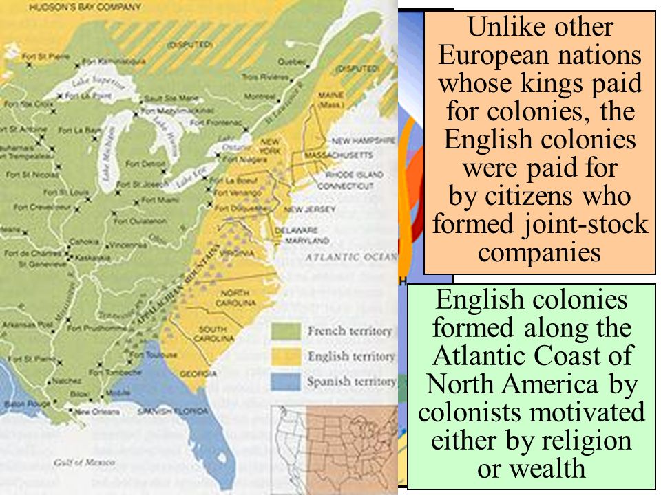 Unlike other European nations whose kings paid for colonies, the English colonies were paid for by citizens who formed joint-stock companies English colonies formed along the Atlantic Coast of North America by colonists motivated either by religion or wealth