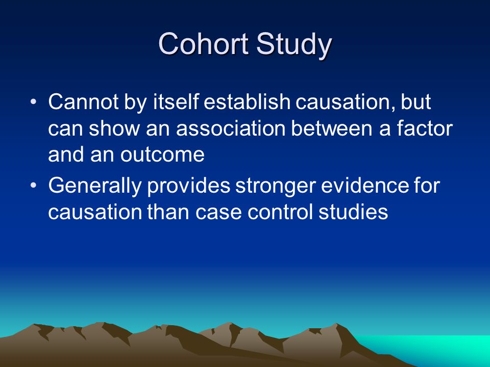 Cohort Study Cannot by itself establish causation, but can show an association between a factor and an outcome Generally provides stronger evidence for causation than case control studies