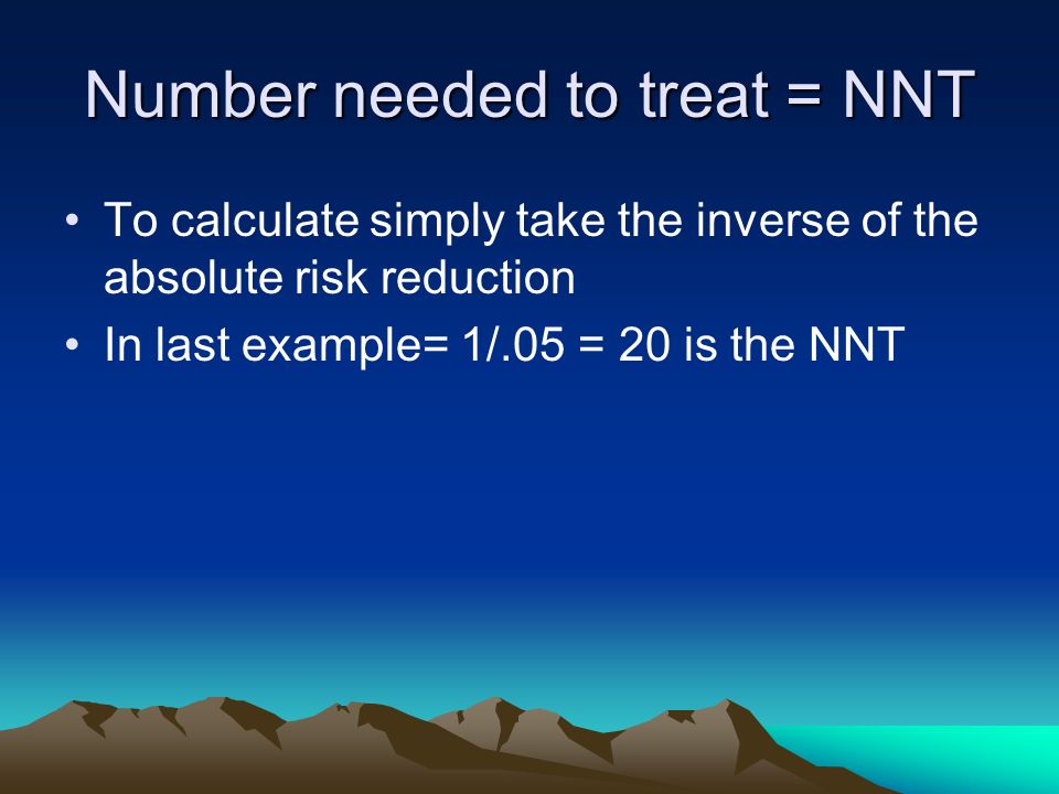 Number needed to treat = NNT To calculate simply take the inverse of the absolute risk reduction In last example= 1/.05 = 20 is the NNT