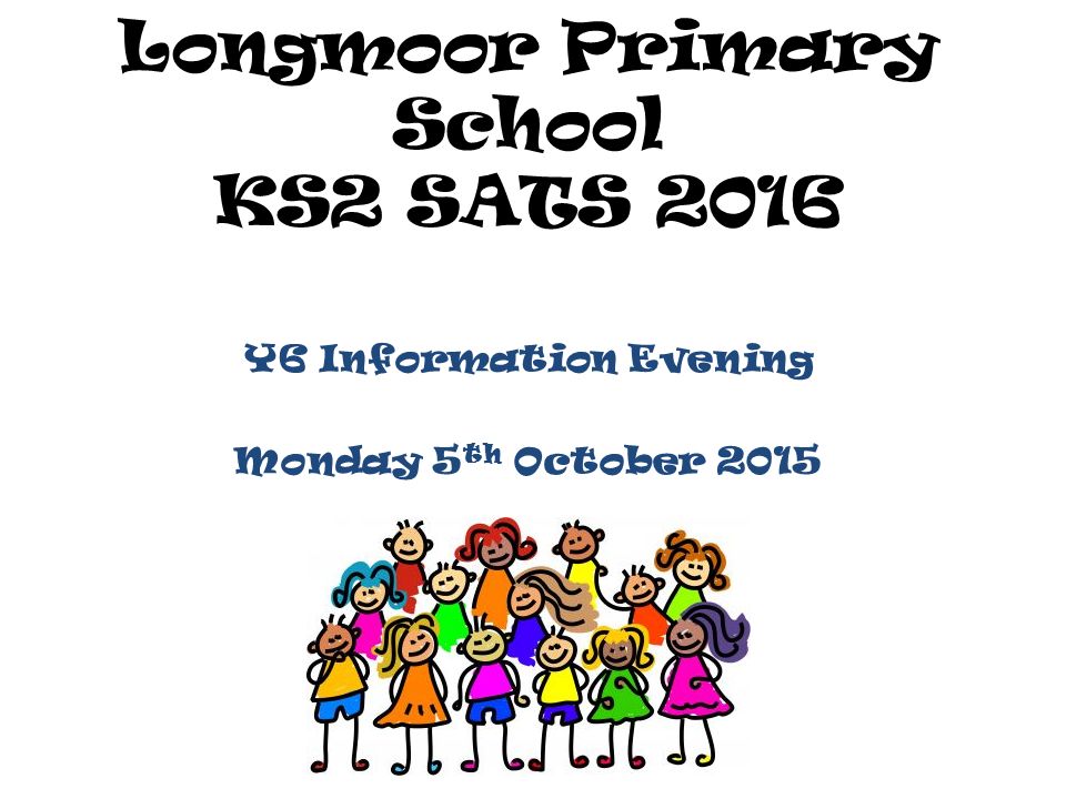 Longmoor Primary School KS2 SATS 2016 Y6 Information Evening Monday 5 th October 2015