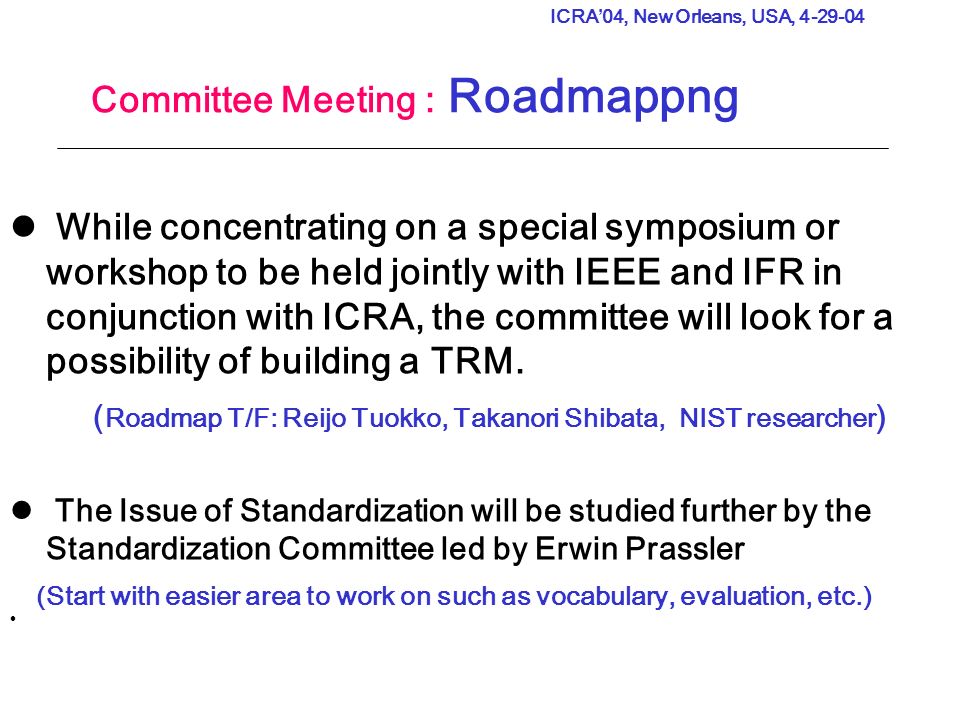ICRA’04, New Orleans, USA, Committee Meeting : Roadmappng While concentrating on a special symposium or workshop to be held jointly with IEEE and IFR in conjunction with ICRA, the committee will look for a possibility of building a TRM.