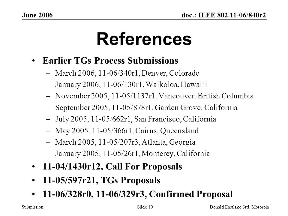 doc.: IEEE /840r2 Submission June 2006 Donald Eastlake 3rd, MotorolaSlide 10 References Earlier TGs Process Submissions –March 2006, 11-06/340r1, Denver, Colorado –January 2006, 11-06/130r1, Waikoloa, Hawai‘i –November 2005, 11-05/1137r1, Vancouver, British Columbia –September 2005, 11-05/878r1, Garden Grove, California –July 2005, 11-05/662r1, San Francisco, California –May 2005, 11-05/366r1, Cairns, Queensland –March 2005, 11-05/207r3, Atlanta, Georgia –January 2005, 11-05/26r1, Monterey, California 11-04/1430r12, Call For Proposals 11-05/597r21, TGs Proposals 11-06/328r0, 11-06/329r3, Confirmed Proposal