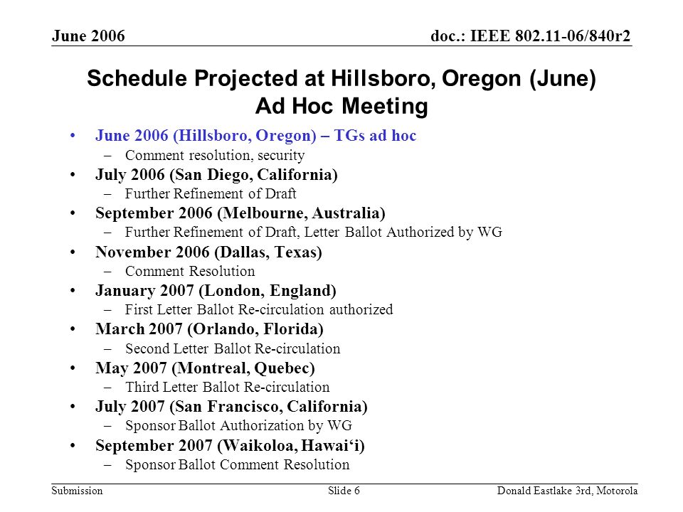 doc.: IEEE /840r2 Submission June 2006 Donald Eastlake 3rd, MotorolaSlide 6 Schedule Projected at Hillsboro, Oregon (June) Ad Hoc Meeting June 2006 (Hillsboro, Oregon) – TGs ad hoc –Comment resolution, security July 2006 (San Diego, California) –Further Refinement of Draft September 2006 (Melbourne, Australia) –Further Refinement of Draft, Letter Ballot Authorized by WG November 2006 (Dallas, Texas) –Comment Resolution January 2007 (London, England) –First Letter Ballot Re-circulation authorized March 2007 (Orlando, Florida) –Second Letter Ballot Re-circulation May 2007 (Montreal, Quebec) –Third Letter Ballot Re-circulation July 2007 (San Francisco, California) –Sponsor Ballot Authorization by WG September 2007 (Waikoloa, Hawai‘i) –Sponsor Ballot Comment Resolution