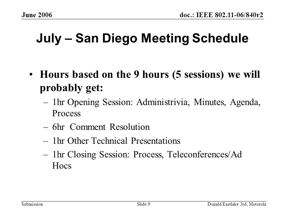 doc.: IEEE /840r2 Submission June 2006 Donald Eastlake 3rd, MotorolaSlide 9 July – San Diego Meeting Schedule Hours based on the 9 hours (5 sessions) we will probably get: –1hr Opening Session: Administrivia, Minutes, Agenda, Process –6hr Comment Resolution –1hr Other Technical Presentations –1hr Closing Session: Process, Teleconferences/Ad Hocs