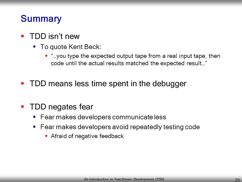 An Introduction to Test-Driven Development (TDD) 23 Summary  TDD isn’t new  To quote Kent Beck:  …you type the expected output tape from a real input tape, then code until the actual results matched the expected result…  TDD means less time spent in the debugger  TDD negates fear  Fear makes developers communicate less  Fear makes developers avoid repeatedly testing code  Afraid of negative feedback
