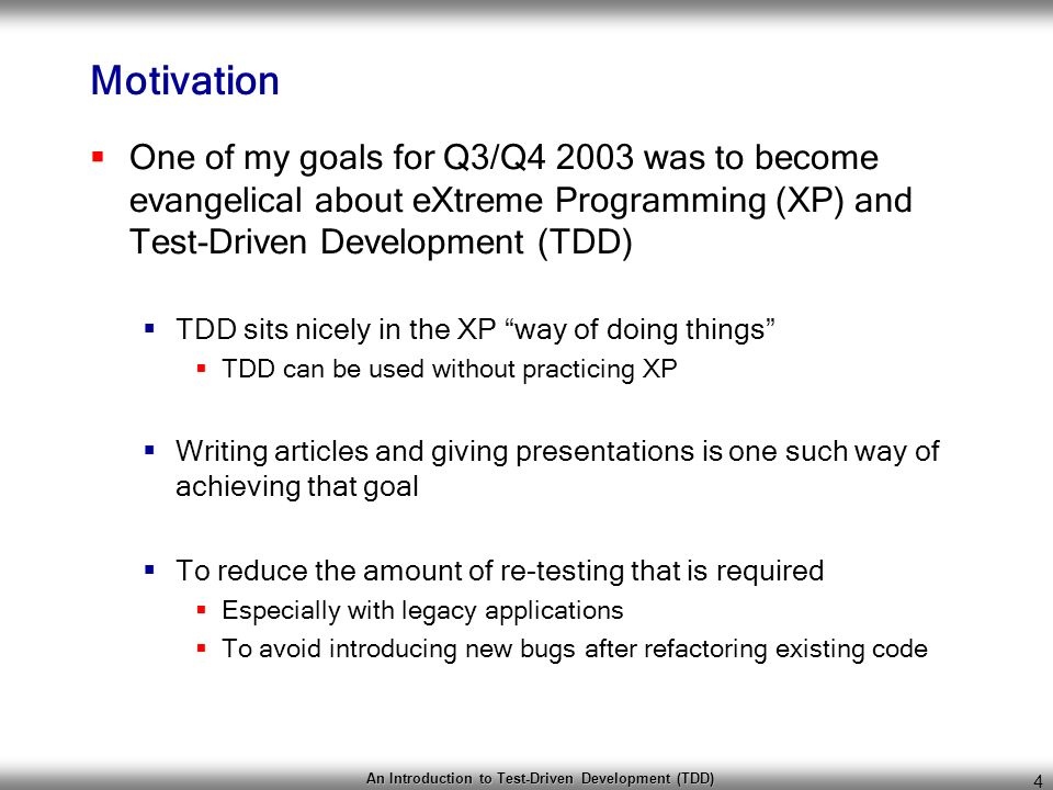 An Introduction to Test-Driven Development (TDD) 4 Motivation  One of my goals for Q3/Q was to become evangelical about eXtreme Programming (XP) and Test-Driven Development (TDD)  TDD sits nicely in the XP way of doing things  TDD can be used without practicing XP  Writing articles and giving presentations is one such way of achieving that goal  To reduce the amount of re-testing that is required  Especially with legacy applications  To avoid introducing new bugs after refactoring existing code