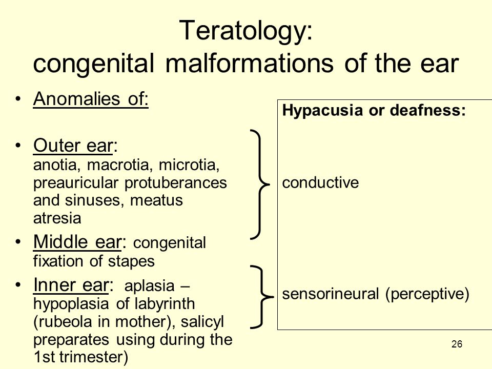 26 Teratology: congenital malformations of the ear Anomalies of: Outer ear: anotia, macrotia, microtia, preauricular protuberances and sinuses, meatus atresia Middle ear: congenital fixation of stapes Inner ear: aplasia – hypoplasia of labyrinth (rubeola in mother), salicyl preparates using during the 1st trimester) Hypacusia or deafness: conductive sensorineural (perceptive)